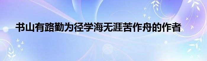 书山有路勤为径学海无涯苦作舟的作者