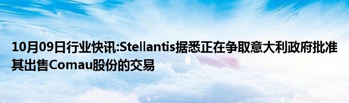 10月09日行业快讯:Stellantis据悉正在争取意大利政府批准其出售Comau股份的交易