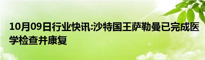 10月09日行业快讯:沙特国王萨勒曼已完成医学检查并康复