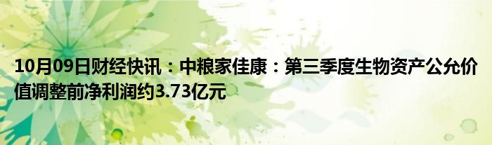 10月09日财经快讯：中粮家佳康：第三季度生物资产公允价值调整前净利润约3.73亿元