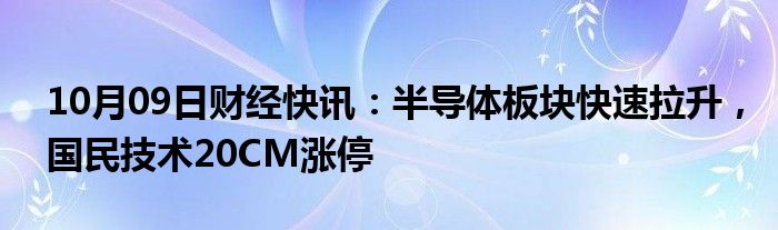 10月09日财经快讯：半导体板块快速拉升，国民技术20CM涨停