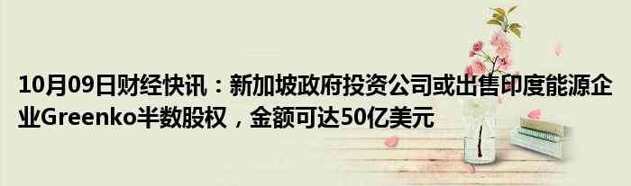 10月09日财经快讯：新加坡政府投资公司或出售印度能源企业Greenko半数股权，金额可达50亿美元