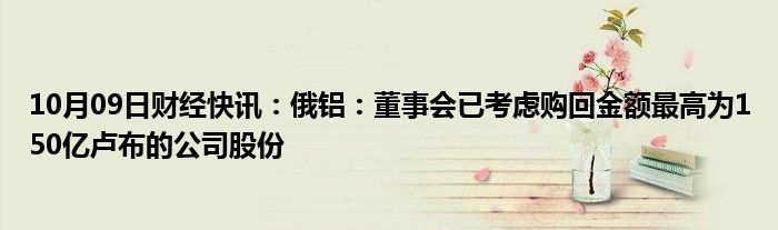 10月09日财经快讯：俄铝：董事会已考虑购回金额最高为150亿卢布的公司股份