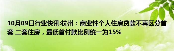 10月09日行业快讯:杭州：商业性个人住房贷款不再区分首套 二套住房，最低首付款比例统一为15%