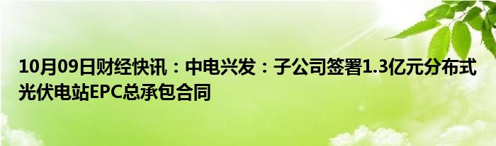 10月09日财经快讯：中电兴发：子公司签署1.3亿元分布式光伏电站EPC总承包合同