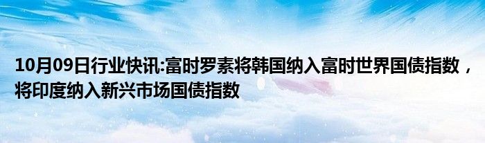 10月09日行业快讯:富时罗素将韩国纳入富时世界国债指数，将印度纳入新兴市场国债指数