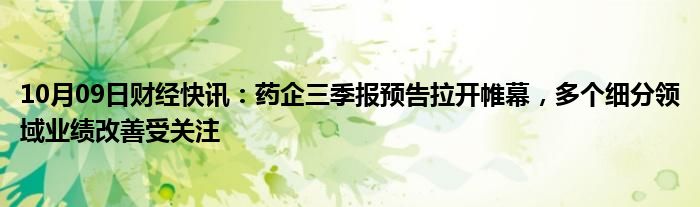 10月09日财经快讯：药企三季报预告拉开帷幕，多个细分领域业绩改善受关注