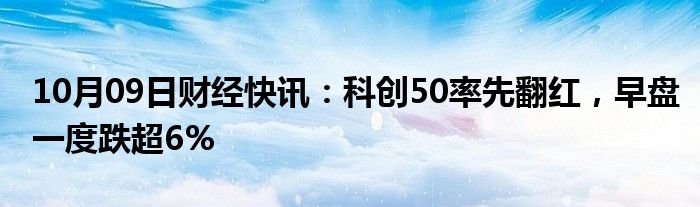 10月09日财经快讯：科创50率先翻红，早盘一度跌超6%