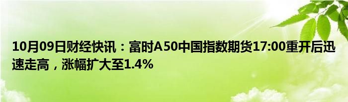 10月09日财经快讯：富时A50中国指数期货17:00重开后迅速走高，涨幅扩大至1.4%