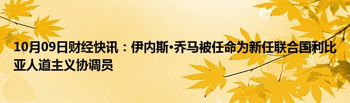 10月09日财经快讯：伊内斯·乔马被任命为新任联合国利比亚人道主义协调员