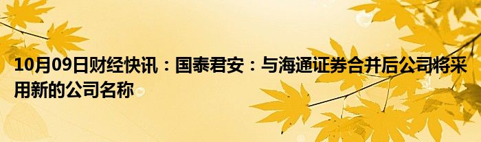 10月09日财经快讯：国泰君安：与海通证券合并后公司将采用新的公司名称