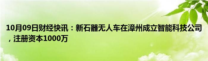 10月09日财经快讯：新石器无人车在漳州成立智能科技公司，注册资本1000万