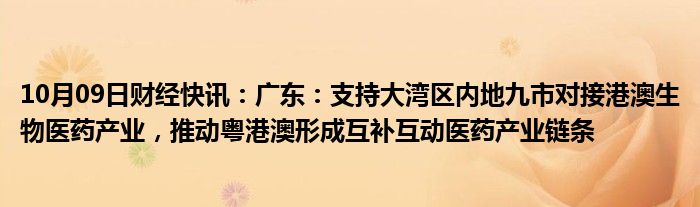 10月09日财经快讯：广东：支持大湾区内地九市对接港澳生物医药产业，推动粤港澳形成互补互动医药产业链条