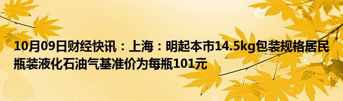 10月09日财经快讯：上海：明起本市14.5kg包装规格居民瓶装液化石油气基准价为每瓶101元