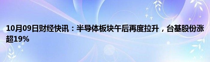 10月09日财经快讯：半导体板块午后再度拉升，台基股份涨超19%