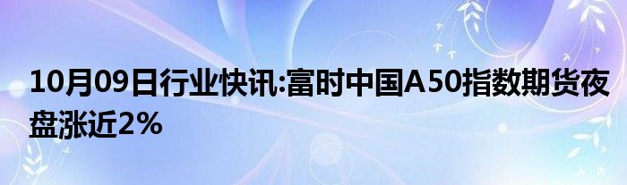 10月09日行业快讯:富时中国A50指数期货夜盘涨近2%