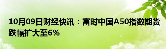 10月09日财经快讯：富时中国A50指数期货跌幅扩大至6%