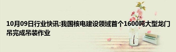 10月09日行业快讯:我国核电建设领域首个1600吨大型龙门吊完成吊装作业