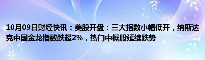 10月09日财经快讯：美股开盘：三大指数小幅低开，纳斯达克中国金龙指数跌超2%，热门中概股延续跌势