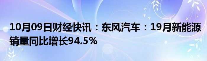 10月09日财经快讯：东风汽车：19月新能源销量同比增长94.5%