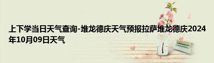 上下学当日天气查询-堆龙德庆天气预报拉萨堆龙德庆2024年10月09日天气