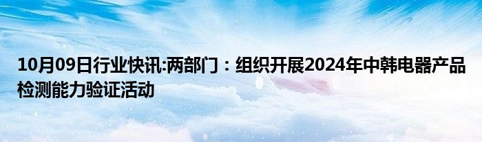 10月09日行业快讯:两部门：组织开展2024年中韩电器产品检测能力验证活动