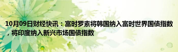 10月09日财经快讯：富时罗素将韩国纳入富时世界国债指数，将印度纳入新兴市场国债指数