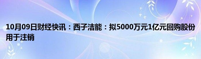 10月09日财经快讯：西子洁能：拟5000万元1亿元回购股份用于注销