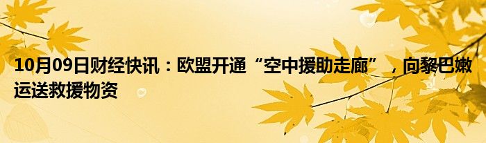 10月09日财经快讯：欧盟开通“空中援助走廊”，向黎巴嫩运送救援物资