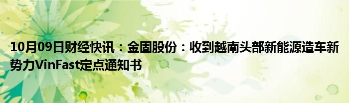 10月09日财经快讯：金固股份：收到越南头部新能源造车新势力VinFast定点通知书