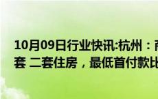 10月09日行业快讯:杭州：商业性个人住房贷款不再区分首套 二套住房，最低首付款比例统一为15%