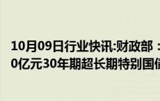 10月09日行业快讯:财政部：拟于10月11日第一次续发行500亿元30年期超长期特别国债