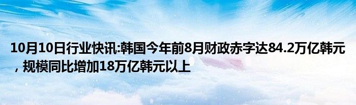 10月10日行业快讯:韩国今年前8月财政赤字达84.2万亿韩元，规模同比增加18万亿韩元以上