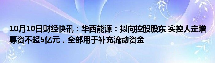 10月10日财经快讯：华西能源：拟向控股股东 实控人定增募资不超5亿元，全部用于补充流动资金