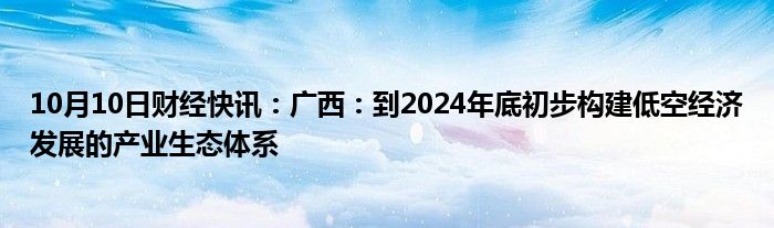 10月10日财经快讯：广西：到2024年底初步构建低空经济发展的产业生态体系