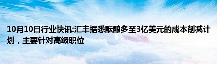 10月10日行业快讯:汇丰据悉酝酿多至3亿美元的成本削减计划，主要针对高级职位