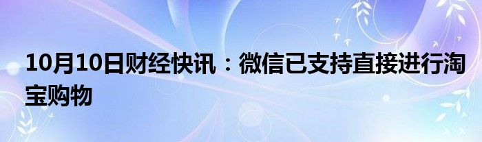 10月10日财经快讯：微信已支持直接进行淘宝购物