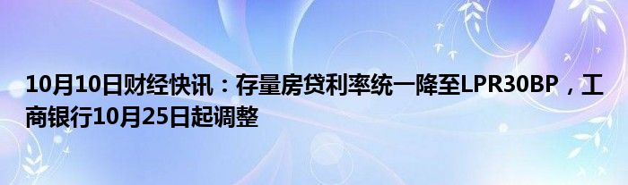 10月10日财经快讯：存量房贷利率统一降至LPR30BP，工商银行10月25日起调整