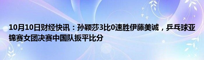 10月10日财经快讯：孙颖莎3比0速胜伊藤美诚，乒乓球亚锦赛女团决赛中国队扳平比分