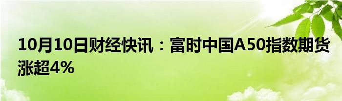 10月10日财经快讯：富时中国A50指数期货涨超4%