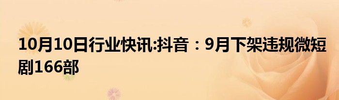 10月10日行业快讯:抖音：9月下架违规微短剧166部