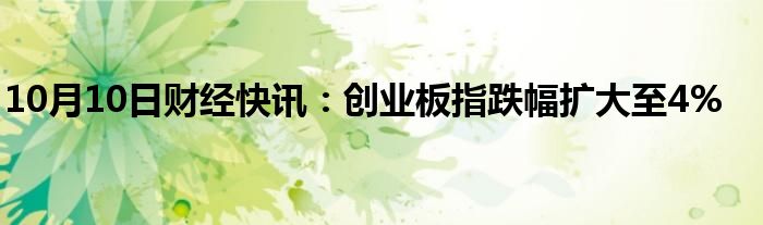 10月10日财经快讯：创业板指跌幅扩大至4%