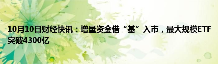 10月10日财经快讯：增量资金借“基”入市，最大规模ETF突破4300亿