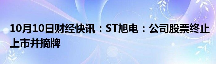 10月10日财经快讯：ST旭电：公司股票终止上市并摘牌