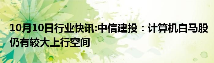 10月10日行业快讯:中信建投：计算机白马股仍有较大上行空间