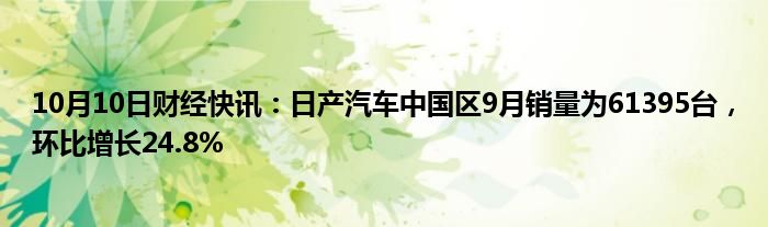 10月10日财经快讯：日产汽车中国区9月销量为61395台，环比增长24.8%