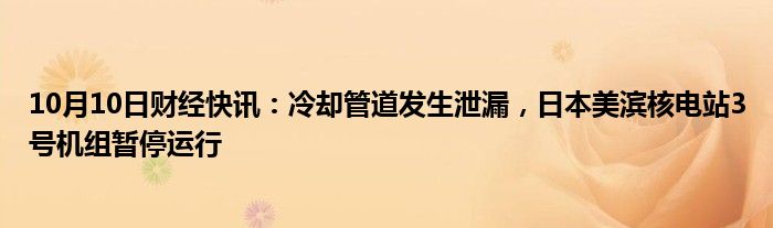 10月10日财经快讯：冷却管道发生泄漏，日本美滨核电站3号机组暂停运行