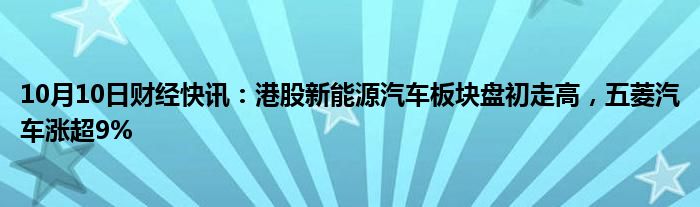 10月10日财经快讯：港股新能源汽车板块盘初走高，五菱汽车涨超9%