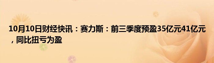 10月10日财经快讯：赛力斯：前三季度预盈35亿元41亿元，同比扭亏为盈