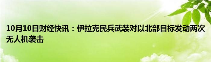 10月10日财经快讯：伊拉克民兵武装对以北部目标发动两次无人机袭击